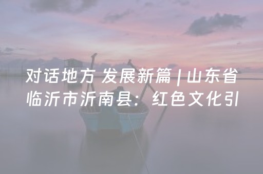 对话地方 发展新篇 | 山东省临沂市沂南县：红色文化引领文旅三级梯度发展