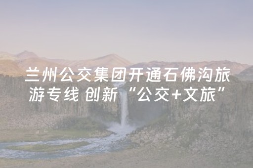 兰州公交集团开通石佛沟旅游专线 创新“公交+文旅”服务模式