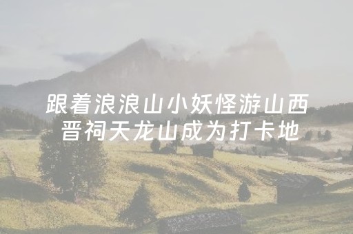 跟着浪浪山小妖怪游山西 晋祠天龙山成为打卡地