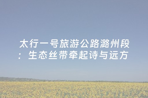 太行一号旅游公路潞州段：生态丝带牵起诗与远方 文旅融合铺就幸福之路