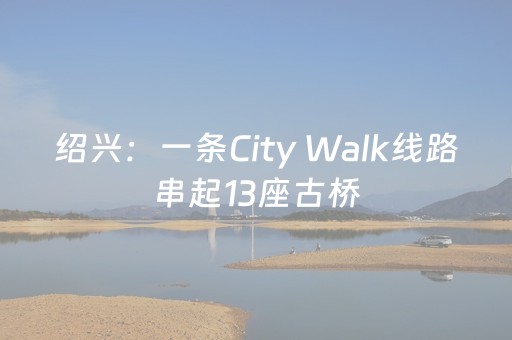 绍兴：一条City Walk线路串起13座古桥