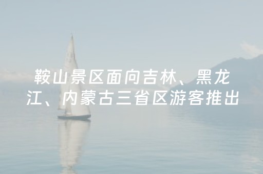 鞍山景区面向吉林、黑龙江、内蒙古三省区游客推出系列优惠举措