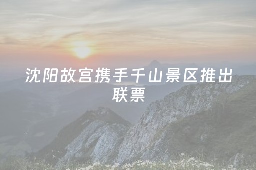 沈阳故宫携手千山景区推出联票