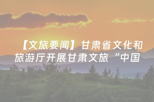 【文旅要闻】甘肃省文化和旅游厅开展甘肃文旅“中国之最”优选工作