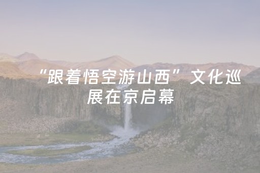 “跟着悟空游山西”文化巡展在京启幕