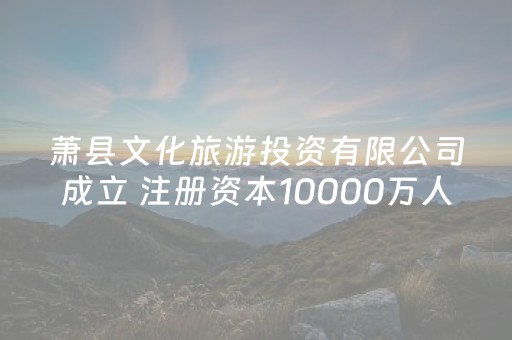 萧县文化旅游投资有限公司成立 注册资本10000万人民币