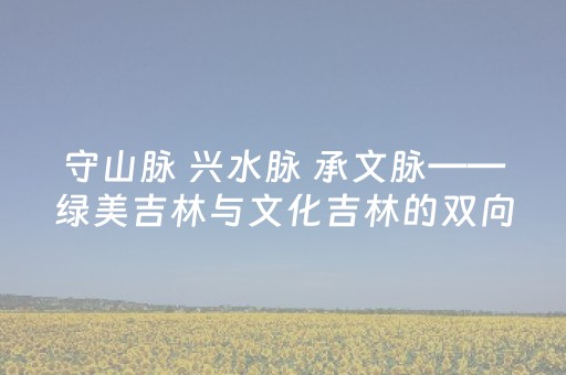 守山脉 兴水脉 承文脉——绿美吉林与文化吉林的双向奔赴