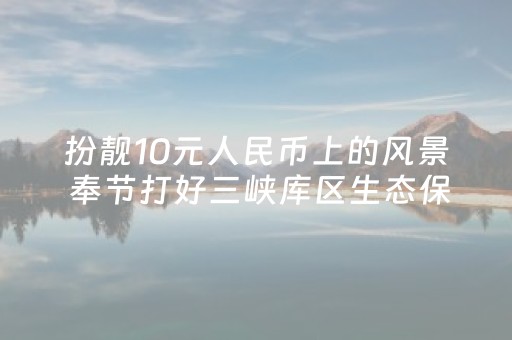 扮靓10元人民币上的风景 奉节打好三峡库区生态保卫战