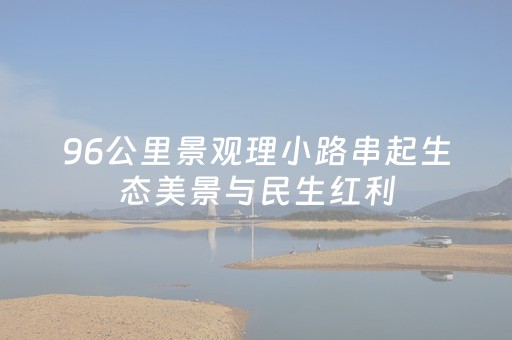 96公里景观理小路串起生态美景与民生红利
