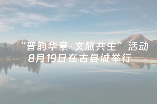 “晋韵华章·文旅共生”活动 8月19日在古县城举行