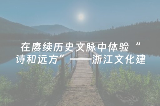 在赓续历史文脉中体验“诗和远方”——浙江文化建设“八项工程”实施20年系列报道之二