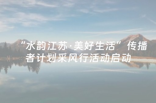 “水韵江苏·美好生活”传播者计划采风行活动启动