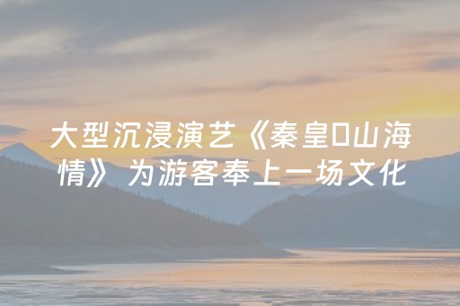 大型沉浸演艺《秦皇・山海情》 为游客奉上一场文化盛宴