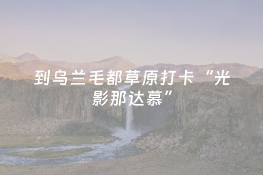 到乌兰毛都草原打卡“光影那达慕”