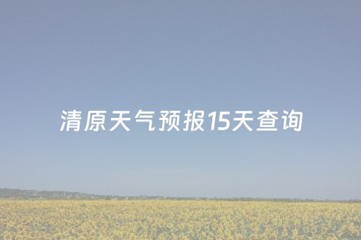 清原天气预报15天查询（清原天气预报15天查询当地天气情况表格）