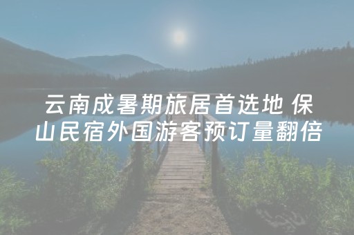 云南成暑期旅居首选地 保山民宿外国游客预订量翻倍
