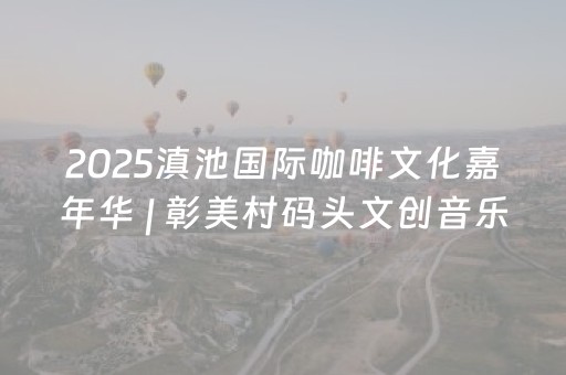 2025滇池国际咖啡文化嘉年华 | 彰美村码头文创音乐集市燃爆全场