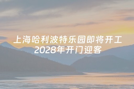 上海哈利波特乐园即将开工 2028年开门迎客