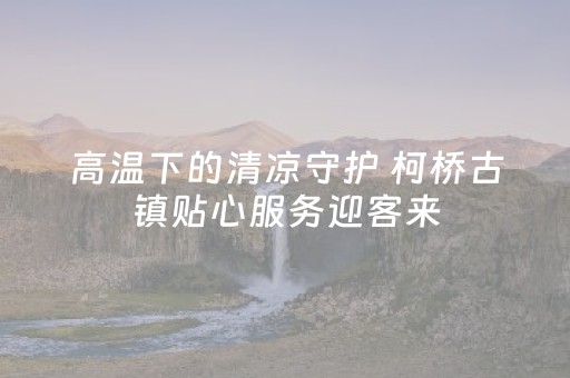 高温下的清凉守护 柯桥古镇贴心服务迎客来