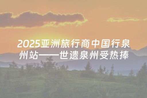 2025亚洲旅行商中国行泉州站——世遗泉州受热捧