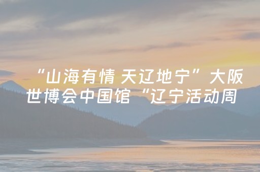 “山海有情 天辽地宁”大阪世博会中国馆“辽宁活动周”即将开启