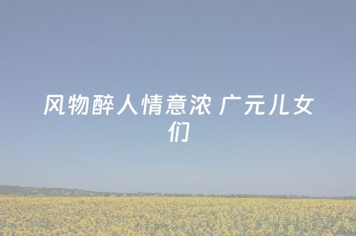 风物醉人情意浓 广元儿女们，迎客啦！