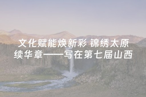 文化赋能焕新彩 锦绣太原续华章——写在第七届山西文化产业博览交易会开幕前夕