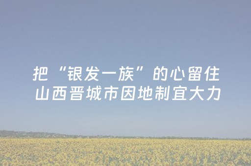 把“银发一族”的心留住 山西晋城市因地制宜大力推进银发康养旅游业态建设