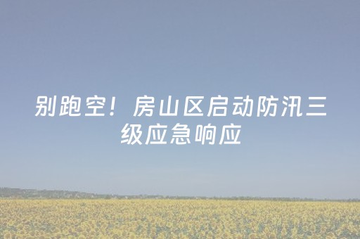 别跑空！房山区启动防汛三级应急响应，这些景区关闭→