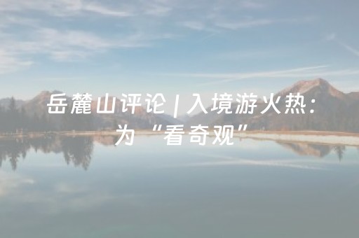 岳麓山评论 | 入境游火热：为“看奇观” ，更为“品生活”