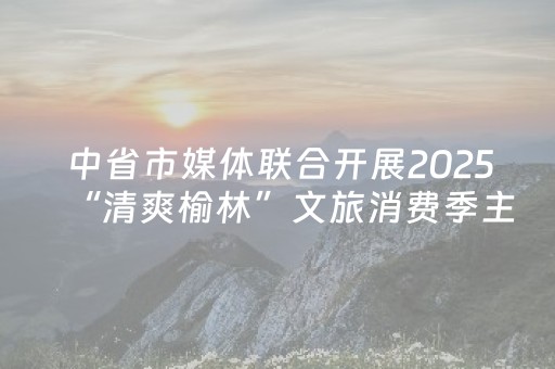 中省市媒体联合开展2025“清爽榆林”文旅消费季主题采访活动