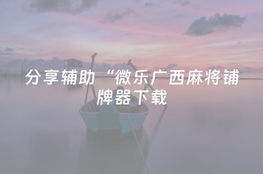分享辅助“微乐广西麻将铺牌器下载（专用辅牌神器免安装）