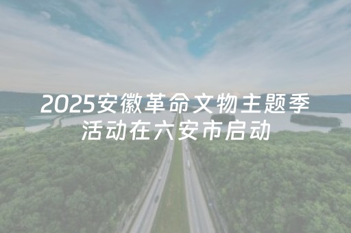 2025安徽革命文物主题季活动在六安市启动