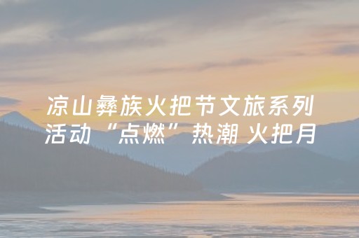 凉山彝族火把节文旅系列活动“点燃”热潮 火把月期间揽客超1650万人次