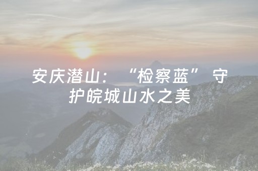 安庆潜山：“检察蓝” 守护皖城山水之美