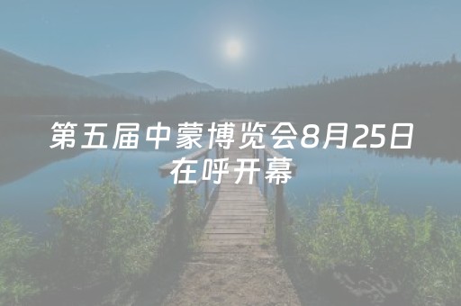 第五届中蒙博览会8月25日在呼开幕