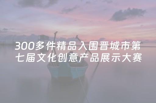 300多件精品入围晋城市第七届文化创意产品展示大赛