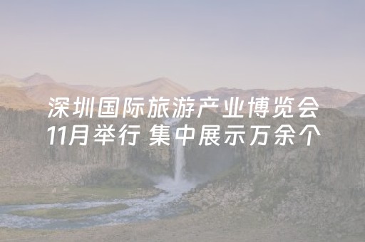深圳国际旅游产业博览会11月举行 集中展示万余个旅游产品