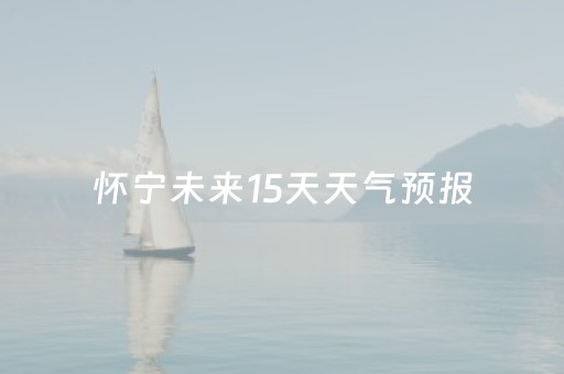 怀宁未来15天天气预报（怀宁县未来十五天天气预报）