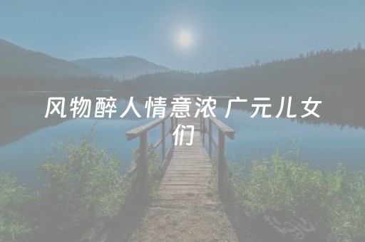 风物醉人情意浓 广元儿女们，迎客啦！