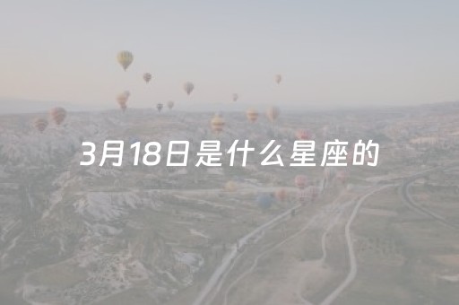 3月18日是什么星座的（3月18日是什么星座的人）