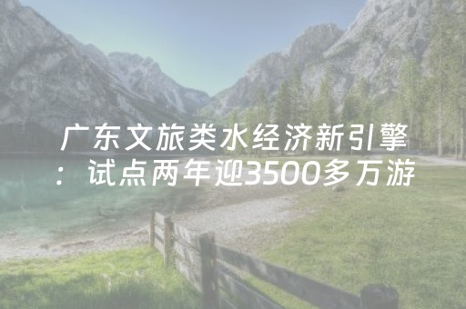 广东文旅类水经济新引擎：试点两年迎3500多万游客，网红游线引热潮