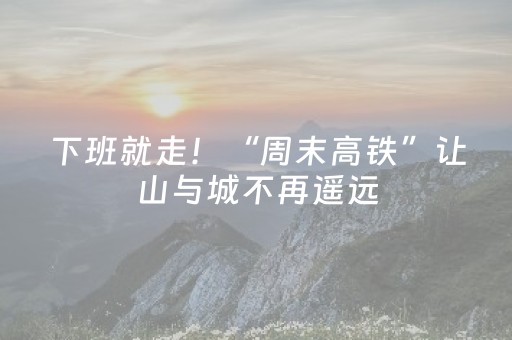 下班就走！“周末高铁”让山与城不再遥远