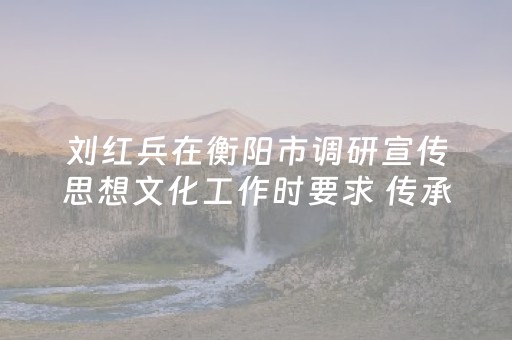 刘红兵在衡阳市调研宣传思想文化工作时要求 传承发展“三个文化”   把文化旅游业培育成支柱产业民生产业幸福产业