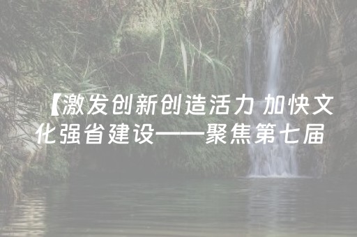 【激发创新创造活力 加快文化强省建设——聚焦第七届文博会】六大新变化 等您来“解锁”