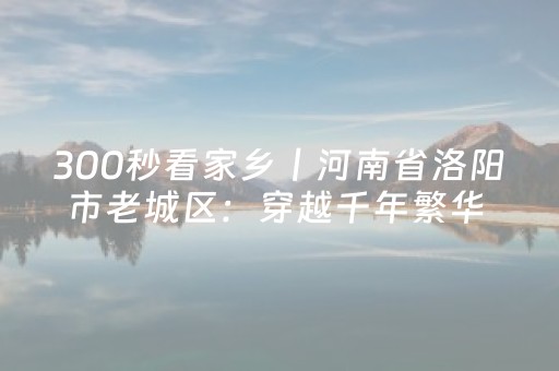 300秒看家乡︱河南省洛阳市老城区：穿越千年繁华 体验古都风情