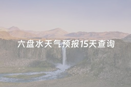 六盘水天气预报15天查询（六盘水天气预报15天查询百度安顺）