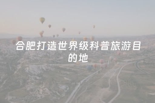 合肥打造世界级科普旅游目的地