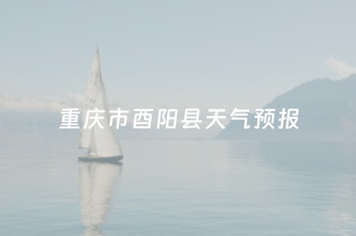 重庆市酉阳县天气预报（重庆市酉阳县天气预报15天查询）