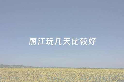 丽江玩几天比较好（丽江玩几天比较好好）
